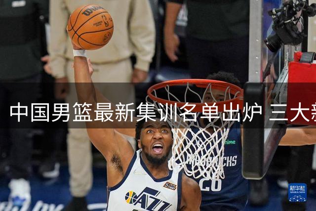 中国男篮最新集训名单出炉 三大新星意外落选引发热议
