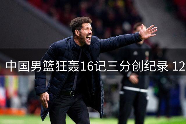 中国男篮狂轰16记三分创纪录 12人轮换展现团队篮球威力