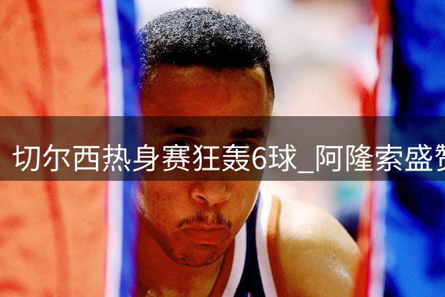 切尔西热身赛狂轰6球 阿隆索盛赞帽子戏法功臣佩德罗