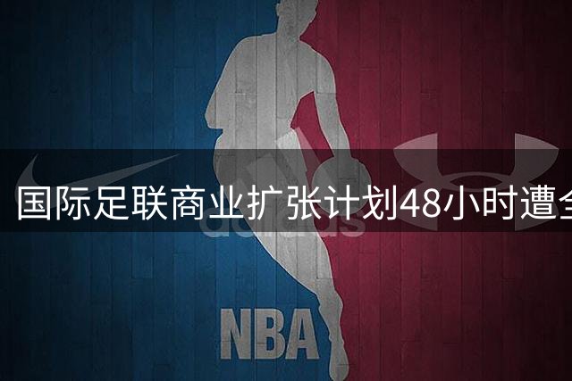 国际足联商业扩张计划48小时遭全球抵制 因凡蒂诺连任前景蒙阴影