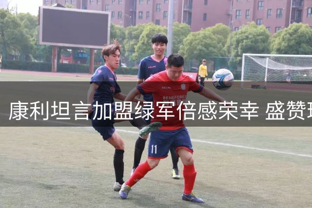 康利坦言加盟绿军倍感荣幸 盛赞球队历史底蕴