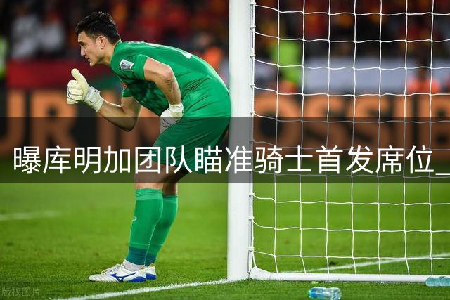 曝库明加团队瞄准骑士首发席位 薪资空间成最大障碍