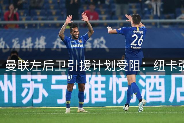 曼联左后卫引援计划受阻：纽卡强硬拒售霍尔
