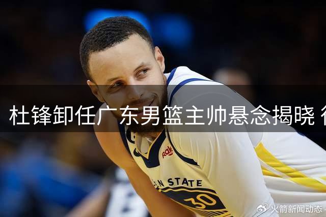 杜锋卸任广东男篮主帅悬念揭晓 徐杰留队陈家政升学双喜临门