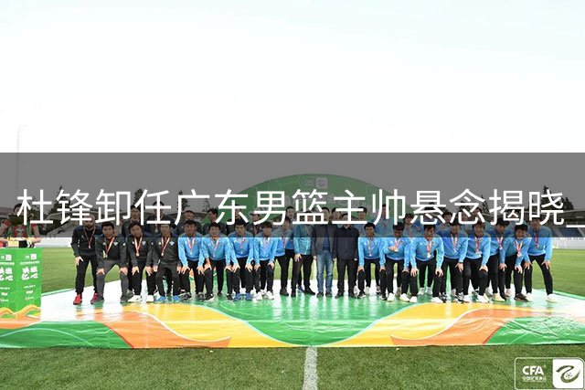 杜锋卸任广东男篮主帅悬念揭晓 徐杰留队陈家政升学双喜临门