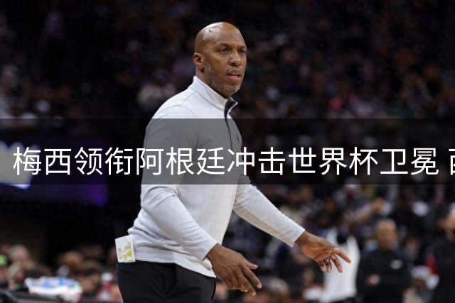 梅西领衔阿根廷冲击世界杯卫冕 西班牙不败神话或终结？
