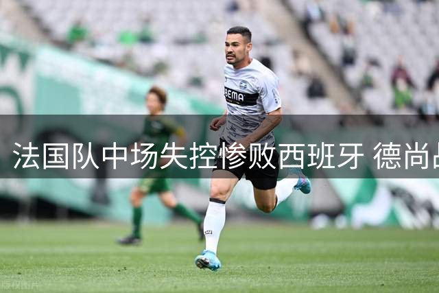 法国队中场失控惨败西班牙 德尚战术短板遭名宿痛批