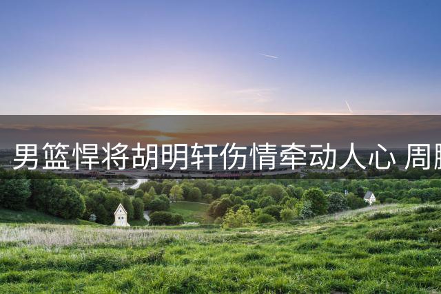 男篮悍将胡明轩伤情牵动人心 周鹏落叶归根引发薪资热议