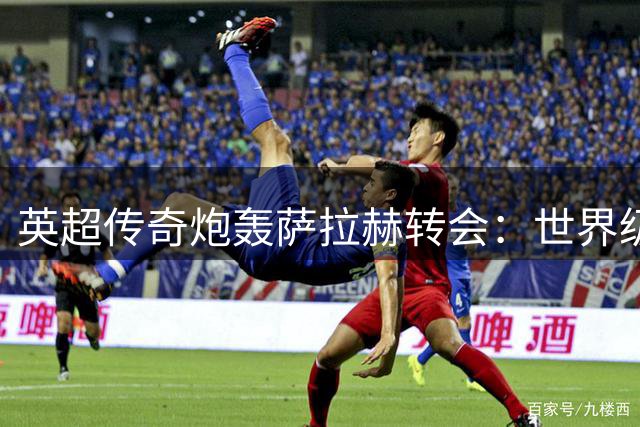 英超传奇炮轰萨拉赫转会：世界级射手竟屈尊土耳其联赛