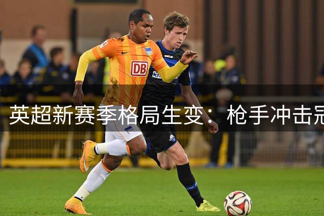英超新赛季格局生变：枪手冲击冠军，瓜帅时代落幕