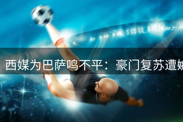 西媒为巴萨鸣不平：豪门复苏遭嫉妒 转会风波显双标