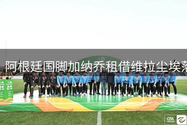 阿根廷国脚加纳乔租借维拉尘埃落定 意甲三强引援梦碎