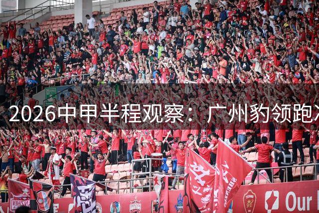 2026中甲半程观察：广州豹领跑冲超赛道 五队混战暗藏玄机