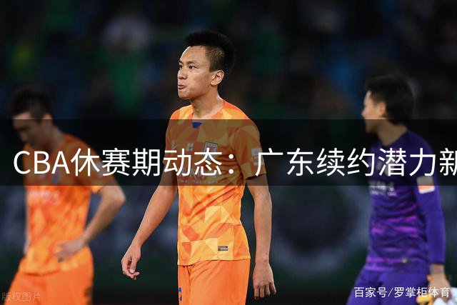 CBA休赛期动态：广东续约潜力新星 多队争抢状元签 吴前留守浙江