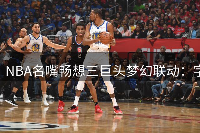 NBA名嘴畅想三巨头梦幻联动：字母哥+詹姆斯+阿德巴约将统治东部？